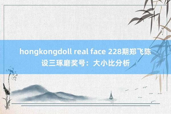 hongkongdoll real face 228期郑飞陈设三琢磨奖号：大小比分析