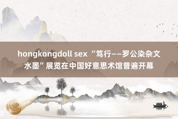 hongkongdoll sex “笃行——罗公染杂文水墨”展览在中国好意思术馆普遍开幕