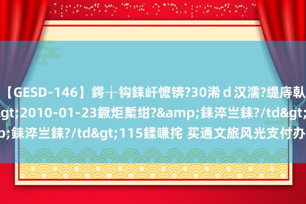   【GESD-146】鍔╁钩銇屽懡锛?30浠ｄ汉濡?缇庤倝銈傝笂銈?3浜?/a>2010-01-23鐝炬槧绀?&銇淬亗銇?/td>115鍒嗛挓 买通文旅风光支付办事堵点