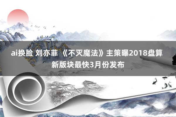 ai换脸 刘亦菲 《不灭魔法》主策曝2018盘算 新版块最快