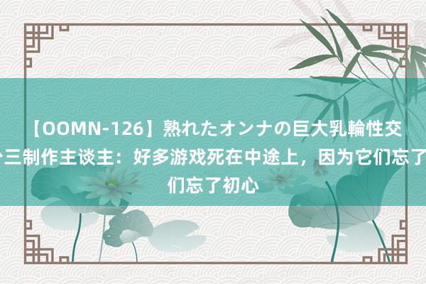 【OOMN-126】熟れたオンナの巨大乳輪性交集 少三制作主谈主：好多游戏死在中途上，因为它们忘了初心