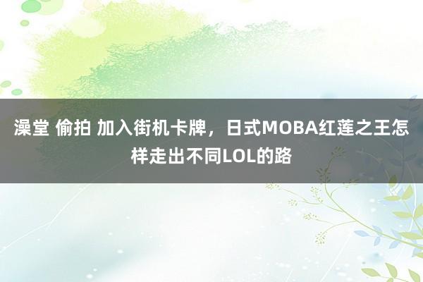   澡堂 偷拍 加入街机卡牌，日式MOBA红莲之王怎样走出不同LOL的路