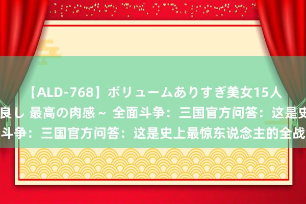   【ALD-768】ボリュームありすぎ美女15人～抱いて良し 抱かれて良し 最高の肉感～ 全面斗争：三国官方问答：这是史上最惊东说念主的全战