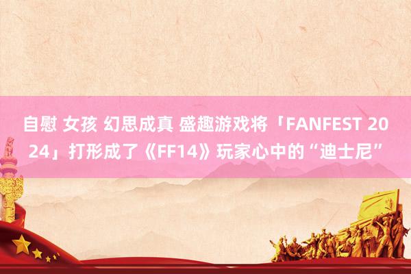 自慰 女孩 幻思成真 盛趣游戏将「FANFEST 2024」