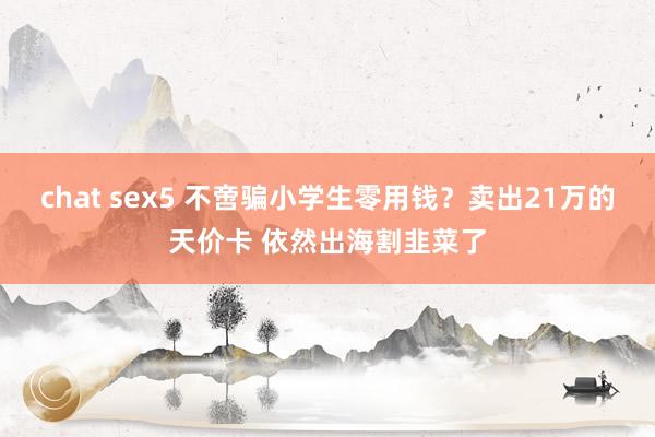 chat sex5 不啻骗小学生零用钱？卖出21万的天价卡 依然出海割韭菜了