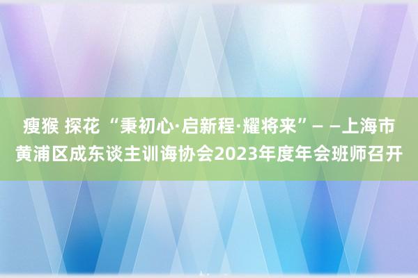   瘦猴 探花 “秉初心·启新程·耀将来”— —上海市黄浦区成东谈主训诲协会2023年度年会班师召开