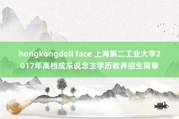   hongkongdoll face 上海第二工业大学2017年高档成东说念主学历教养招生简章