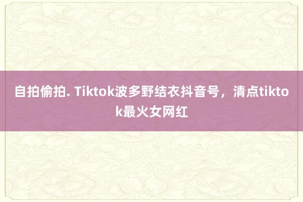   自拍偷拍. Tiktok波多野结衣抖音号，清点tiktok最火女网红