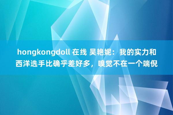   hongkongdoll 在线 吴艳妮：我的实力和西洋选手比确乎差好多，嗅觉不在一个端倪