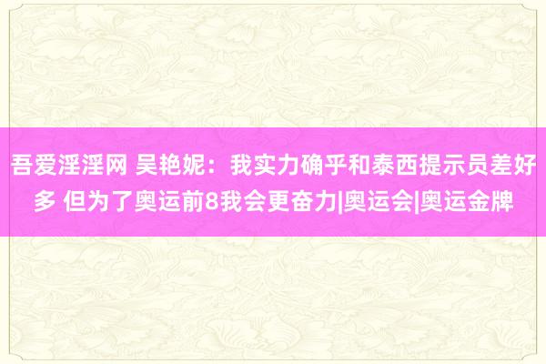   吾爱淫淫网 吴艳妮：我实力确乎和泰西提示员差好多 但为了奥运前8我会更奋力|奥运会|奥运金牌