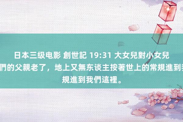   日本三级电影 創世記 19:31 大女兒對小女兒說：「我們的父親老了，地上又無东谈主按著世上的常規進到我們這裡。