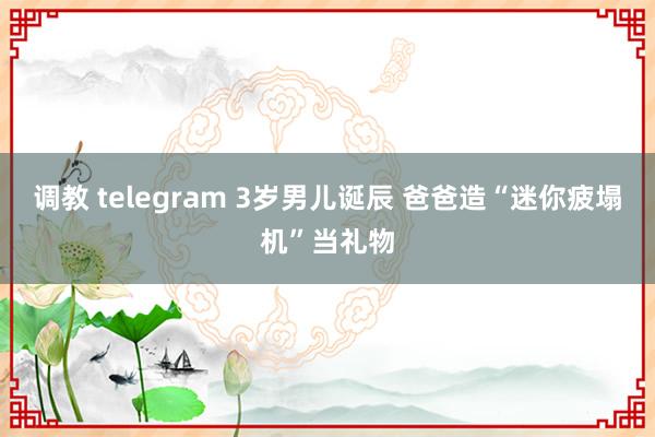   调教 telegram 3岁男儿诞辰 爸爸造“迷你疲塌机”当礼物