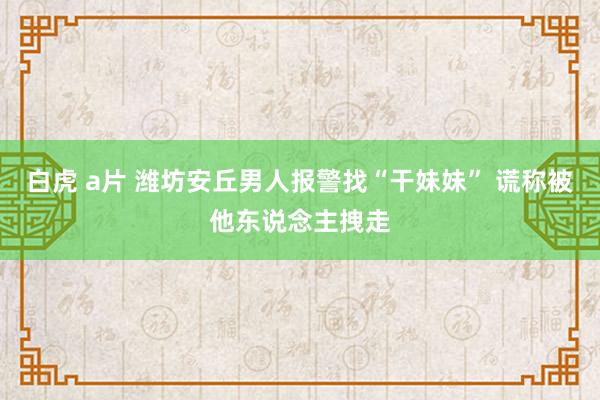   白虎 a片 潍坊安丘男人报警找“干妹妹” 谎称被他东说念主拽走