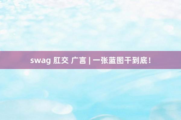 swag 肛交 广言 | 一张蓝图干到底！