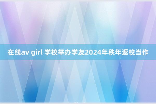   在线av girl 学校举办学友2024年秩年返校当作