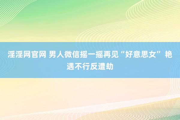   淫淫网官网 男人微信摇一摇再见“好意思女” 艳遇不行反遭劫