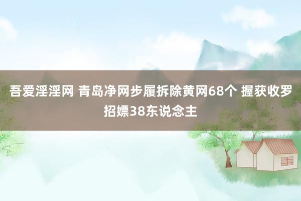   吾爱淫淫网 青岛净网步履拆除黄网68个 握获收罗招嫖38东说念主