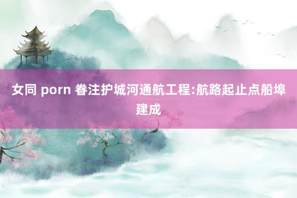   女同 porn 眷注护城河通航工程:航路起止点船埠建成