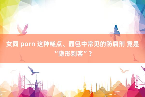   女同 porn 这种糕点、面包中常见的防腐剂 竟是“隐形刺客”？