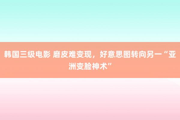   韩国三级电影 磨皮难变现，好意思图转向另一“亚洲变脸神术”